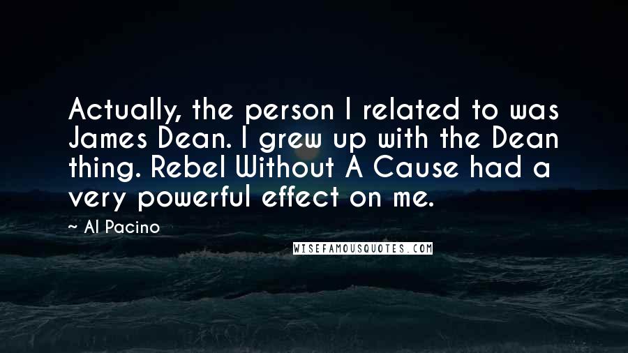 Al Pacino Quotes: Actually, the person I related to was James Dean. I grew up with the Dean thing. Rebel Without A Cause had a very powerful effect on me.