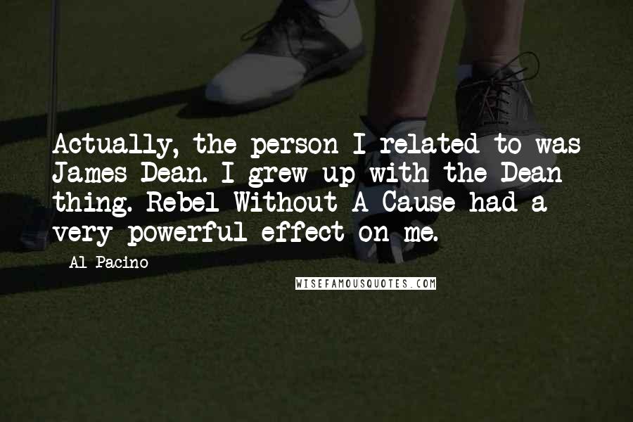Al Pacino Quotes: Actually, the person I related to was James Dean. I grew up with the Dean thing. Rebel Without A Cause had a very powerful effect on me.