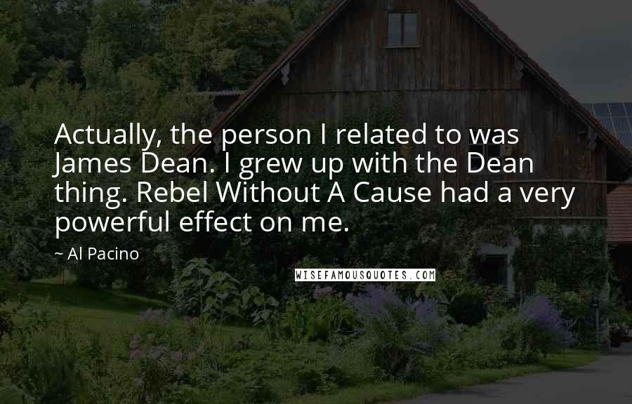 Al Pacino Quotes: Actually, the person I related to was James Dean. I grew up with the Dean thing. Rebel Without A Cause had a very powerful effect on me.