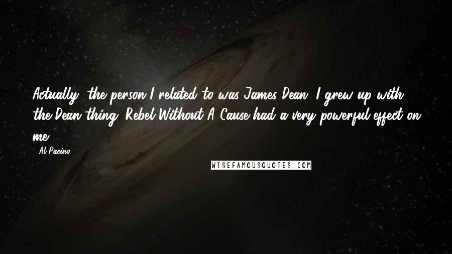Al Pacino Quotes: Actually, the person I related to was James Dean. I grew up with the Dean thing. Rebel Without A Cause had a very powerful effect on me.