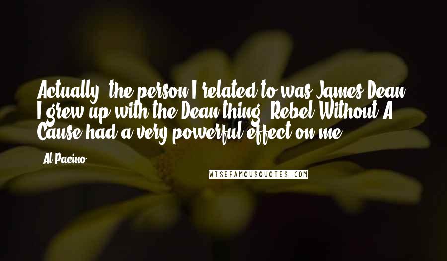 Al Pacino Quotes: Actually, the person I related to was James Dean. I grew up with the Dean thing. Rebel Without A Cause had a very powerful effect on me.
