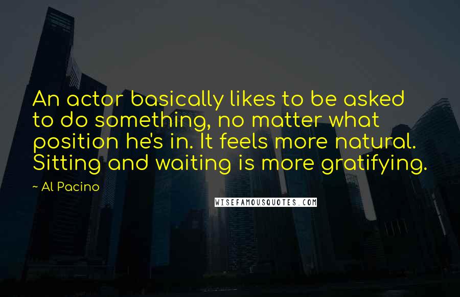 Al Pacino Quotes: An actor basically likes to be asked to do something, no matter what position he's in. It feels more natural. Sitting and waiting is more gratifying.