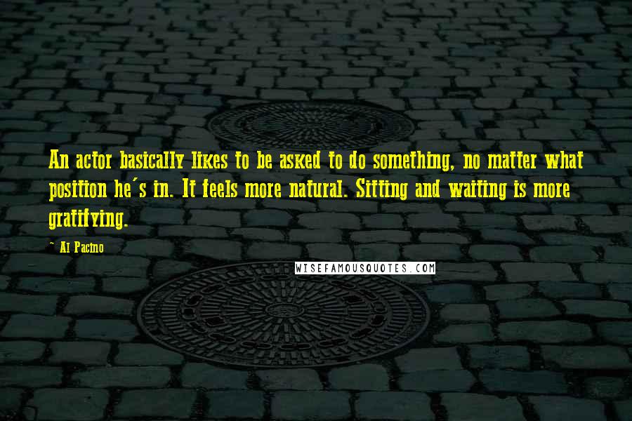 Al Pacino Quotes: An actor basically likes to be asked to do something, no matter what position he's in. It feels more natural. Sitting and waiting is more gratifying.