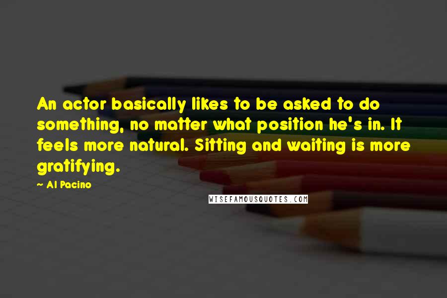 Al Pacino Quotes: An actor basically likes to be asked to do something, no matter what position he's in. It feels more natural. Sitting and waiting is more gratifying.