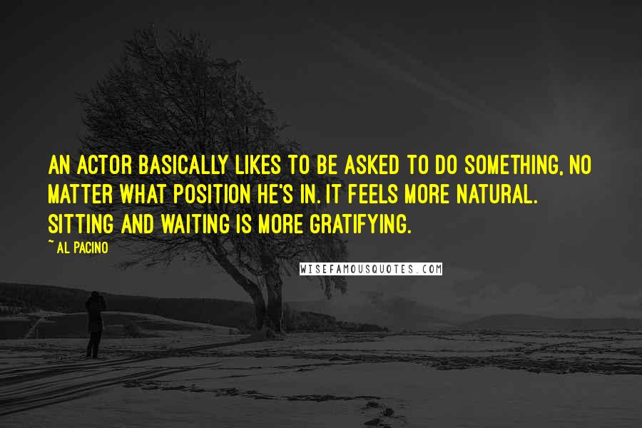 Al Pacino Quotes: An actor basically likes to be asked to do something, no matter what position he's in. It feels more natural. Sitting and waiting is more gratifying.