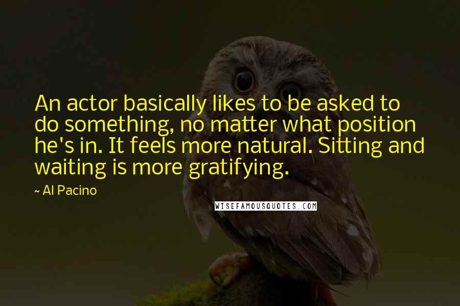 Al Pacino Quotes: An actor basically likes to be asked to do something, no matter what position he's in. It feels more natural. Sitting and waiting is more gratifying.