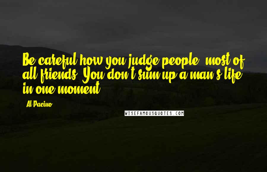 Al Pacino Quotes: Be careful how you judge people, most of all friends. You don't sum up a man's life in one moment.