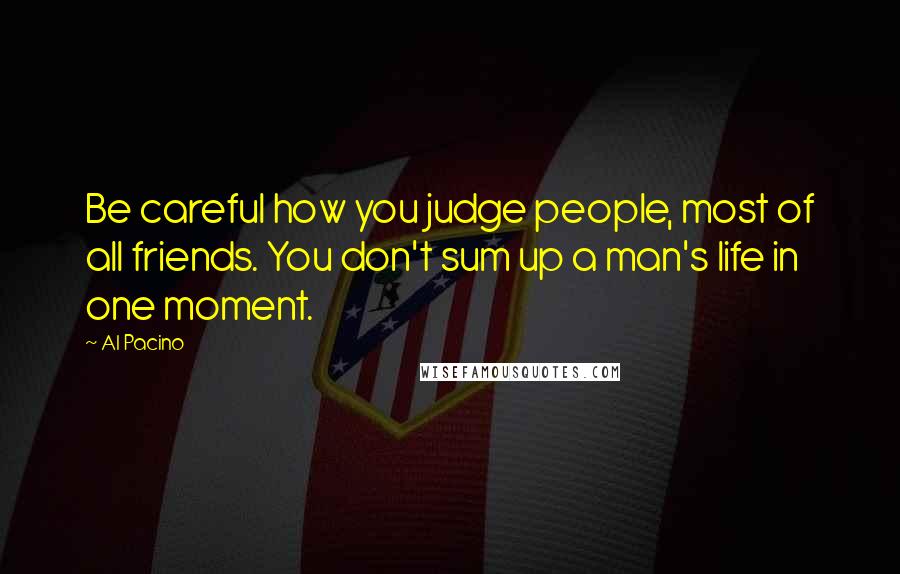 Al Pacino Quotes: Be careful how you judge people, most of all friends. You don't sum up a man's life in one moment.