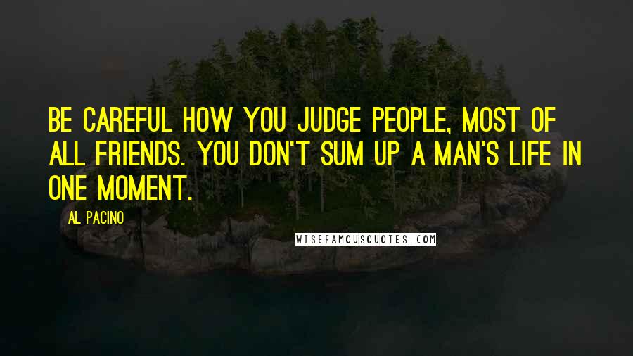 Al Pacino Quotes: Be careful how you judge people, most of all friends. You don't sum up a man's life in one moment.