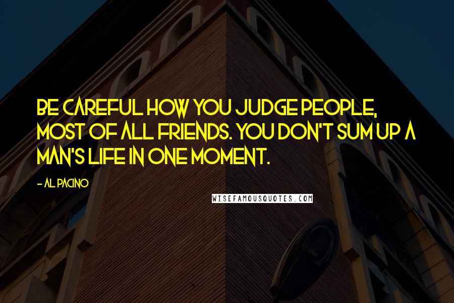 Al Pacino Quotes: Be careful how you judge people, most of all friends. You don't sum up a man's life in one moment.