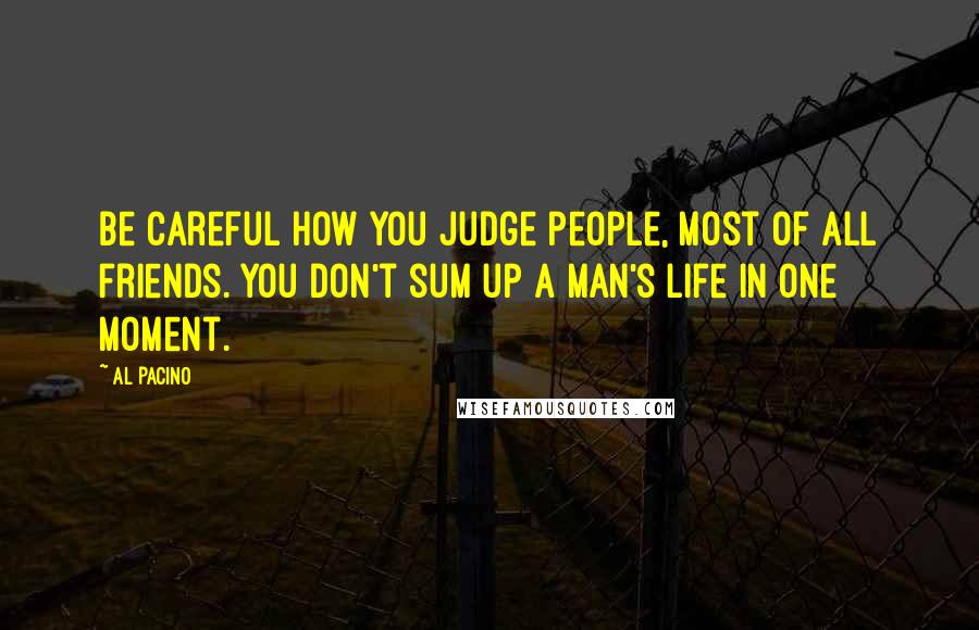 Al Pacino Quotes: Be careful how you judge people, most of all friends. You don't sum up a man's life in one moment.