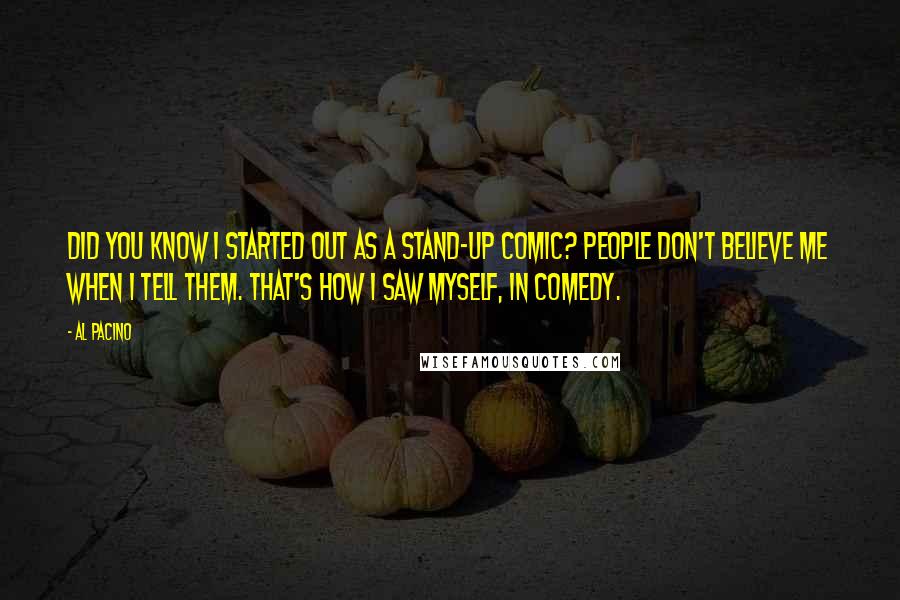 Al Pacino Quotes: Did you know I started out as a stand-up comic? People don't believe me when I tell them. That's how I saw myself, in comedy.