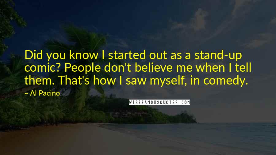 Al Pacino Quotes: Did you know I started out as a stand-up comic? People don't believe me when I tell them. That's how I saw myself, in comedy.