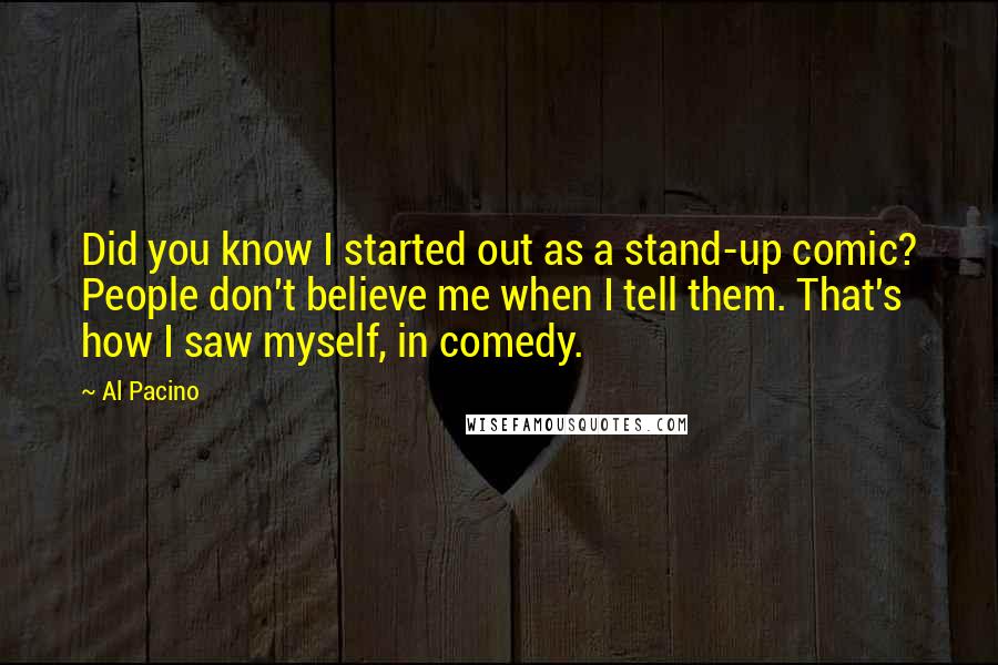 Al Pacino Quotes: Did you know I started out as a stand-up comic? People don't believe me when I tell them. That's how I saw myself, in comedy.