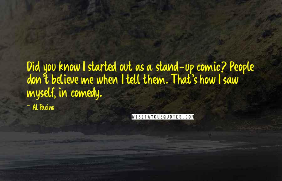 Al Pacino Quotes: Did you know I started out as a stand-up comic? People don't believe me when I tell them. That's how I saw myself, in comedy.