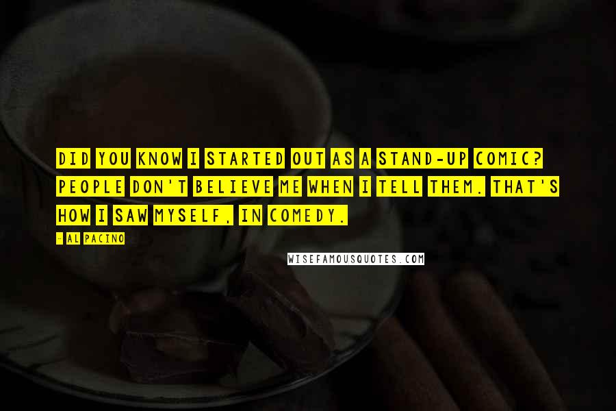 Al Pacino Quotes: Did you know I started out as a stand-up comic? People don't believe me when I tell them. That's how I saw myself, in comedy.
