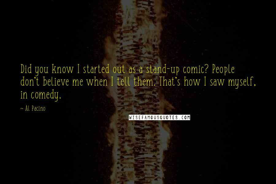 Al Pacino Quotes: Did you know I started out as a stand-up comic? People don't believe me when I tell them. That's how I saw myself, in comedy.