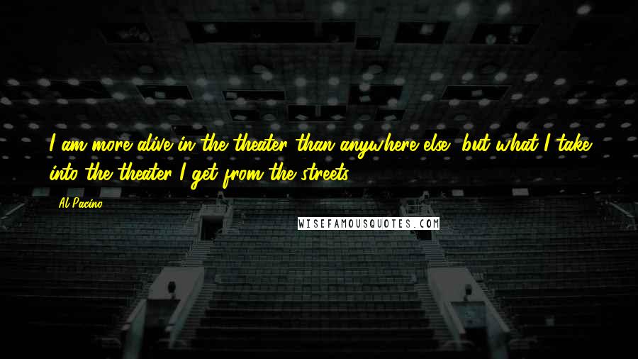 Al Pacino Quotes: I am more alive in the theater than anywhere else, but what I take into the theater I get from the streets.