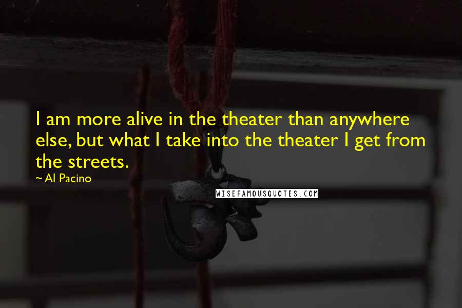 Al Pacino Quotes: I am more alive in the theater than anywhere else, but what I take into the theater I get from the streets.