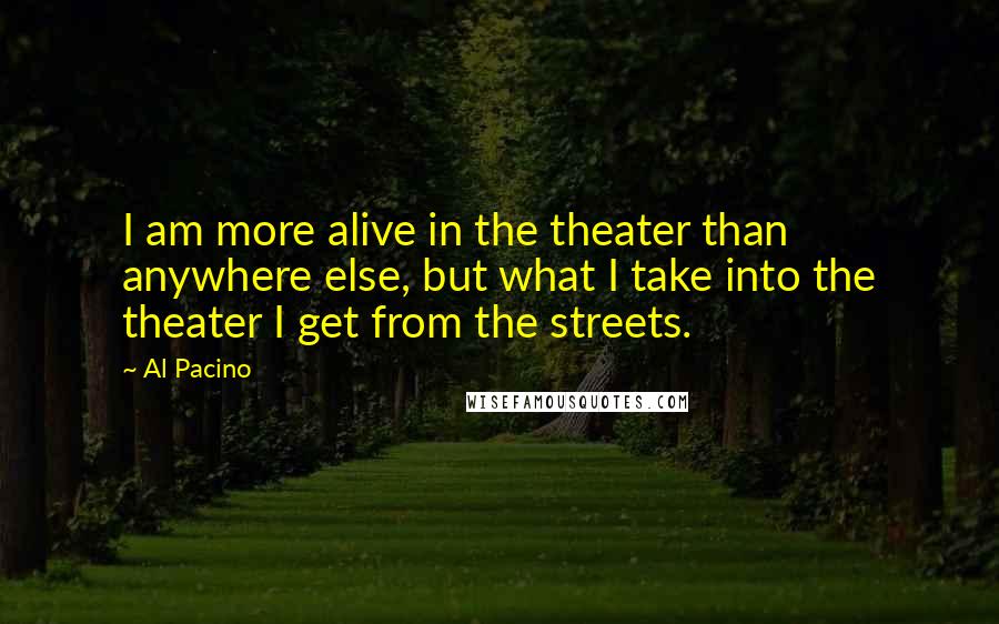 Al Pacino Quotes: I am more alive in the theater than anywhere else, but what I take into the theater I get from the streets.