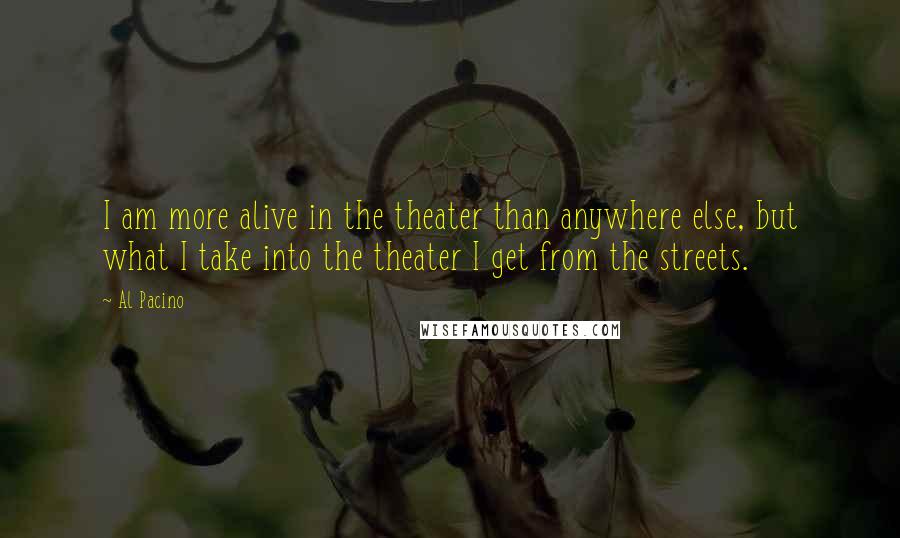 Al Pacino Quotes: I am more alive in the theater than anywhere else, but what I take into the theater I get from the streets.