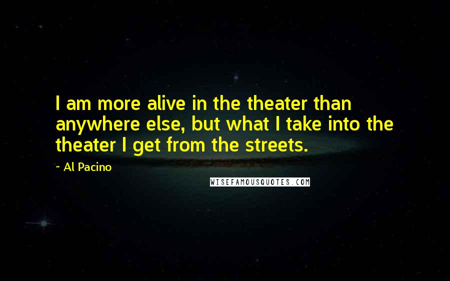 Al Pacino Quotes: I am more alive in the theater than anywhere else, but what I take into the theater I get from the streets.