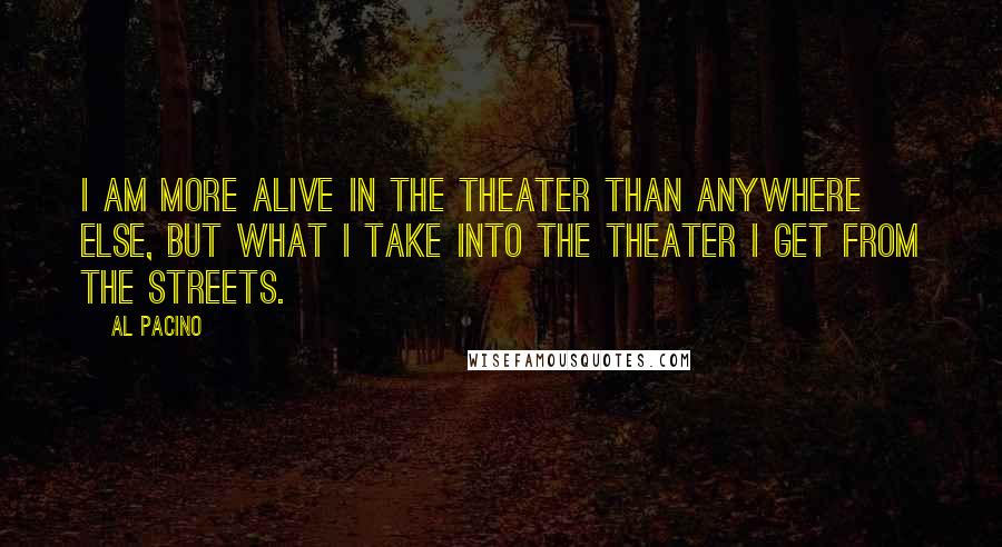 Al Pacino Quotes: I am more alive in the theater than anywhere else, but what I take into the theater I get from the streets.