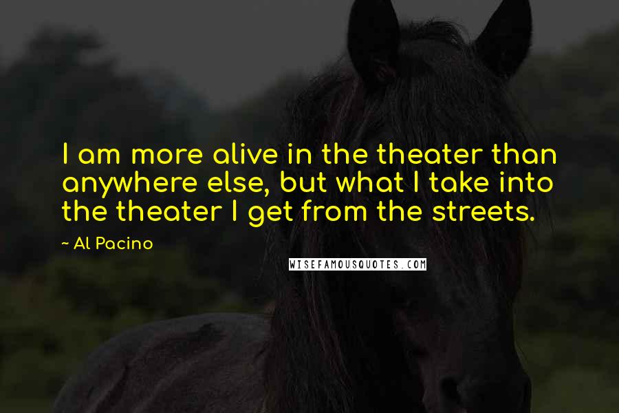 Al Pacino Quotes: I am more alive in the theater than anywhere else, but what I take into the theater I get from the streets.
