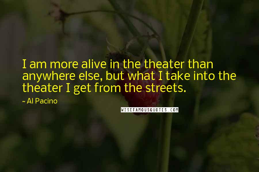 Al Pacino Quotes: I am more alive in the theater than anywhere else, but what I take into the theater I get from the streets.