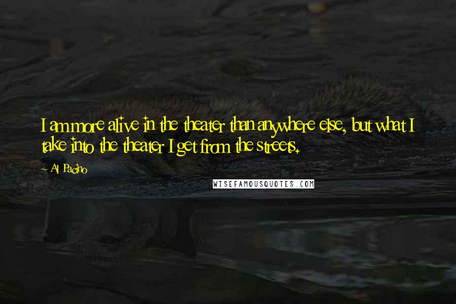Al Pacino Quotes: I am more alive in the theater than anywhere else, but what I take into the theater I get from the streets.