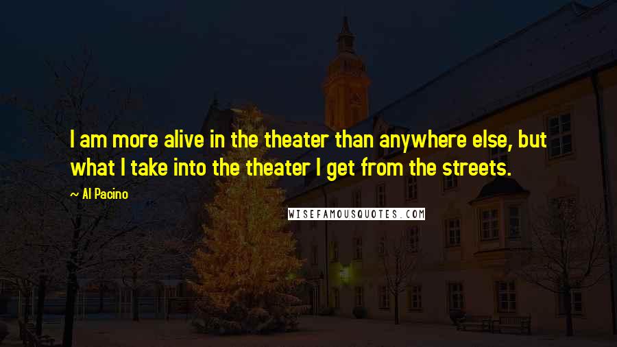 Al Pacino Quotes: I am more alive in the theater than anywhere else, but what I take into the theater I get from the streets.