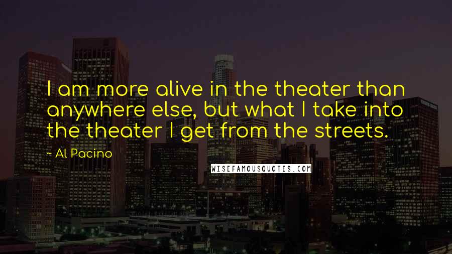 Al Pacino Quotes: I am more alive in the theater than anywhere else, but what I take into the theater I get from the streets.