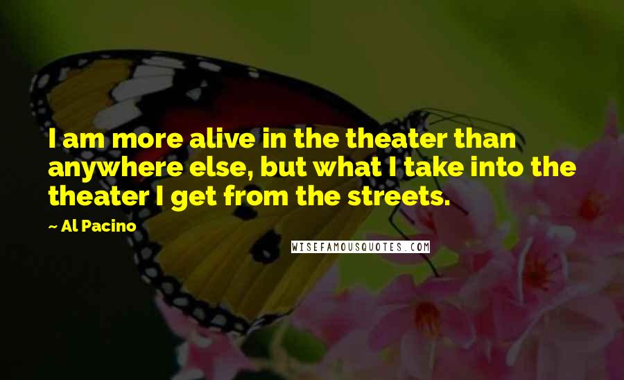 Al Pacino Quotes: I am more alive in the theater than anywhere else, but what I take into the theater I get from the streets.