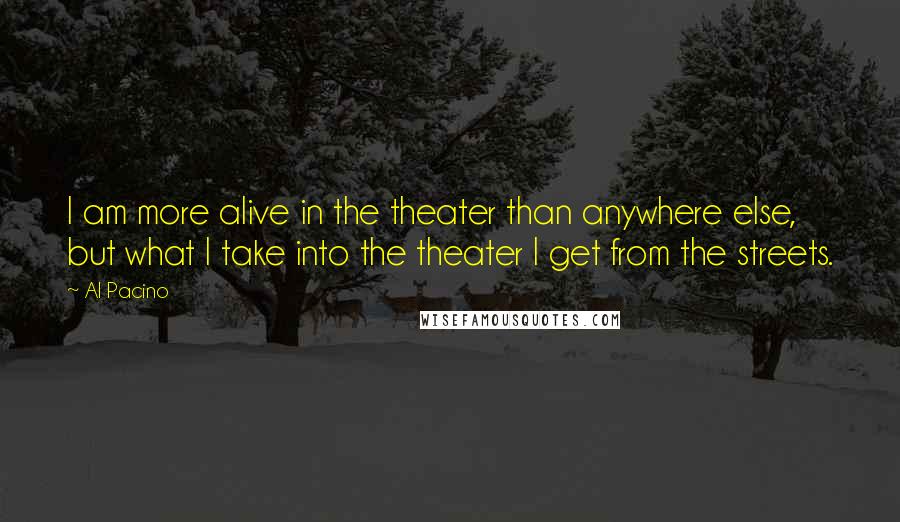 Al Pacino Quotes: I am more alive in the theater than anywhere else, but what I take into the theater I get from the streets.