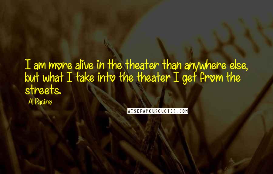 Al Pacino Quotes: I am more alive in the theater than anywhere else, but what I take into the theater I get from the streets.