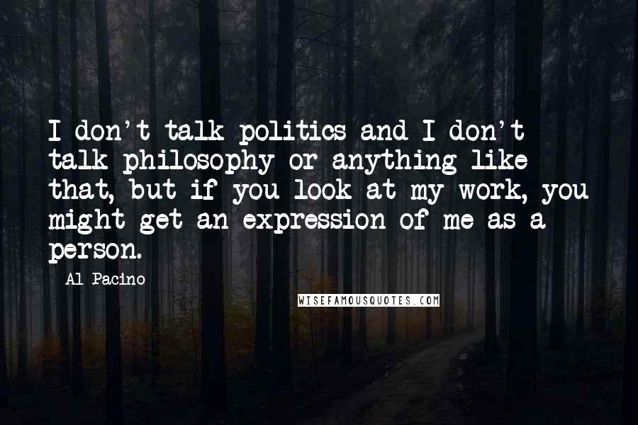 Al Pacino Quotes: I don't talk politics and I don't talk philosophy or anything like that, but if you look at my work, you might get an expression of me as a person.