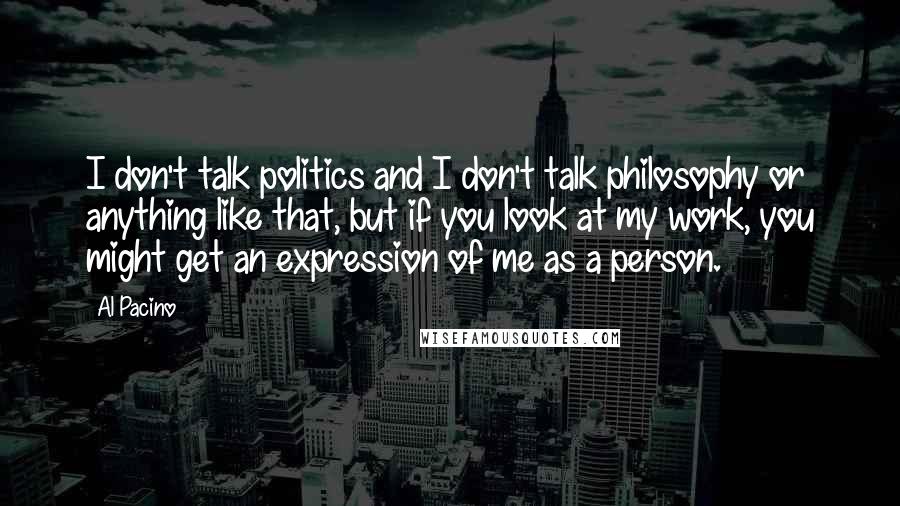 Al Pacino Quotes: I don't talk politics and I don't talk philosophy or anything like that, but if you look at my work, you might get an expression of me as a person.