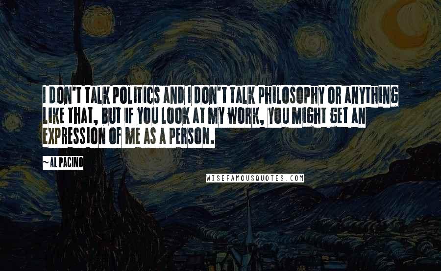 Al Pacino Quotes: I don't talk politics and I don't talk philosophy or anything like that, but if you look at my work, you might get an expression of me as a person.