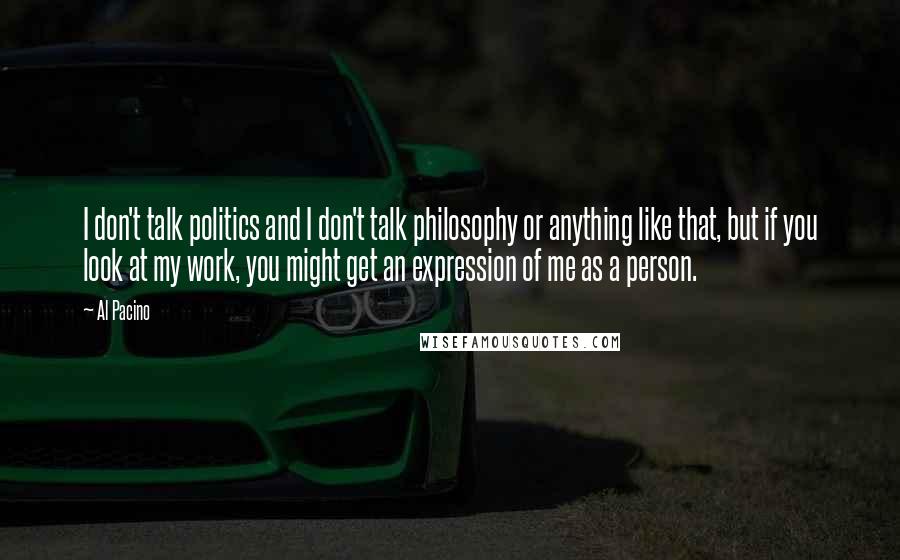 Al Pacino Quotes: I don't talk politics and I don't talk philosophy or anything like that, but if you look at my work, you might get an expression of me as a person.