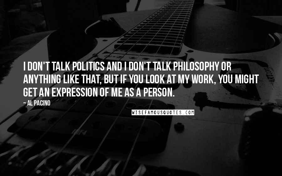 Al Pacino Quotes: I don't talk politics and I don't talk philosophy or anything like that, but if you look at my work, you might get an expression of me as a person.