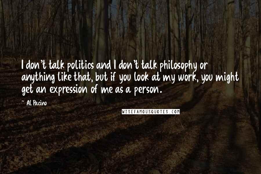 Al Pacino Quotes: I don't talk politics and I don't talk philosophy or anything like that, but if you look at my work, you might get an expression of me as a person.