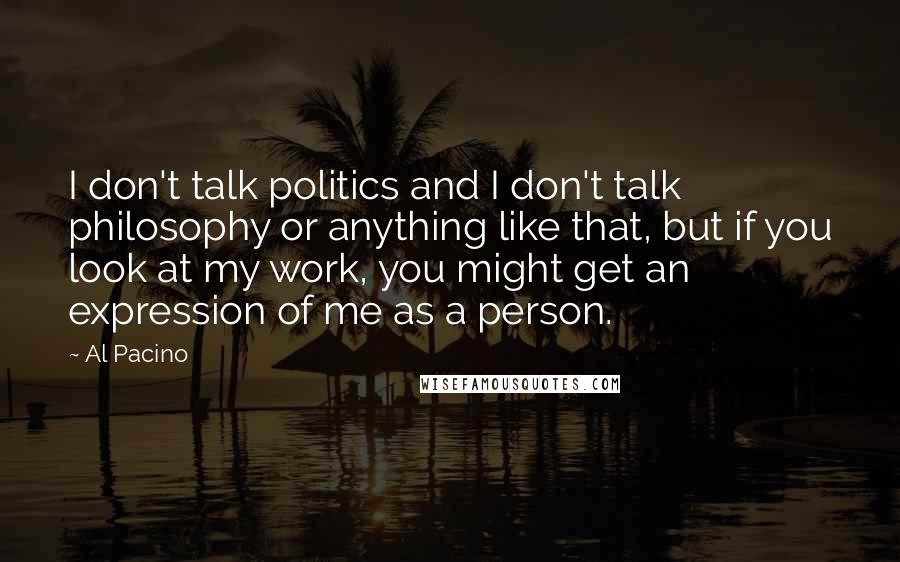 Al Pacino Quotes: I don't talk politics and I don't talk philosophy or anything like that, but if you look at my work, you might get an expression of me as a person.