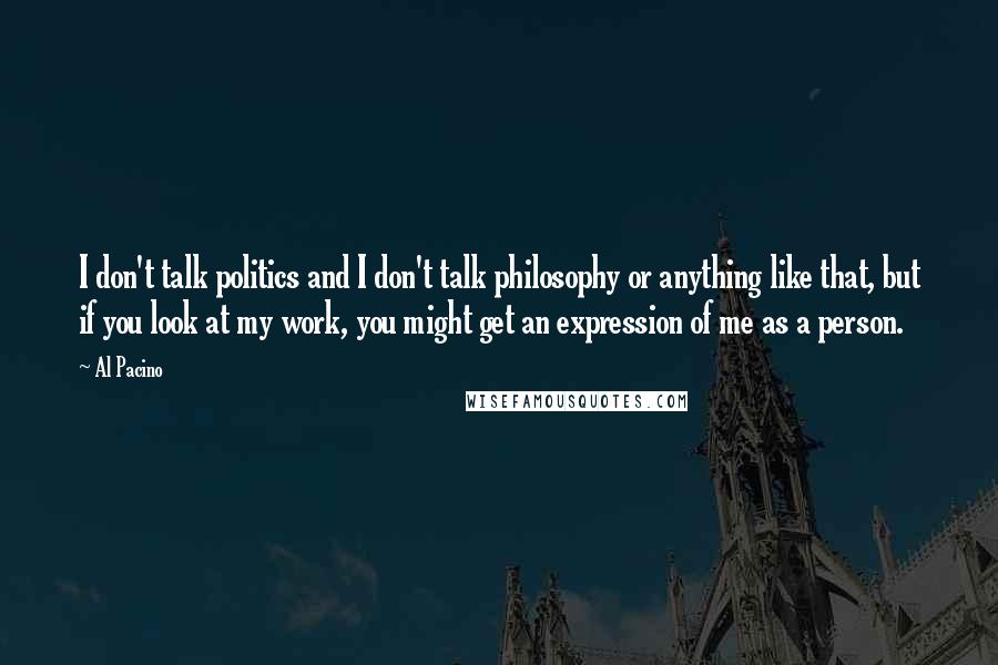 Al Pacino Quotes: I don't talk politics and I don't talk philosophy or anything like that, but if you look at my work, you might get an expression of me as a person.