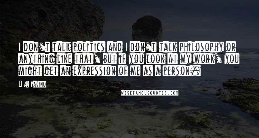 Al Pacino Quotes: I don't talk politics and I don't talk philosophy or anything like that, but if you look at my work, you might get an expression of me as a person.