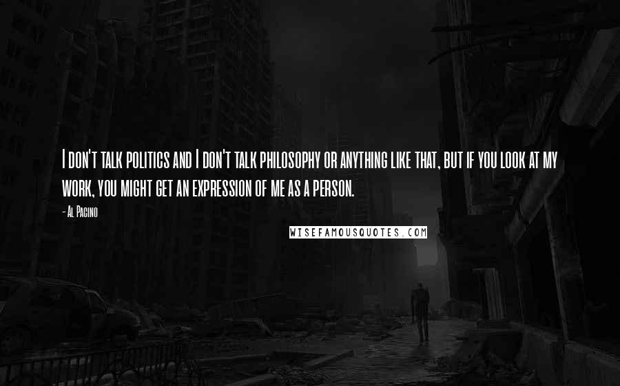 Al Pacino Quotes: I don't talk politics and I don't talk philosophy or anything like that, but if you look at my work, you might get an expression of me as a person.