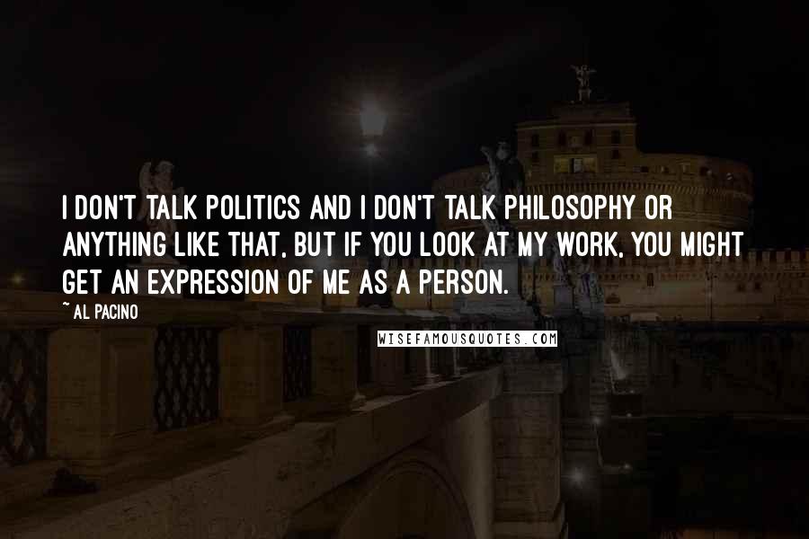 Al Pacino Quotes: I don't talk politics and I don't talk philosophy or anything like that, but if you look at my work, you might get an expression of me as a person.