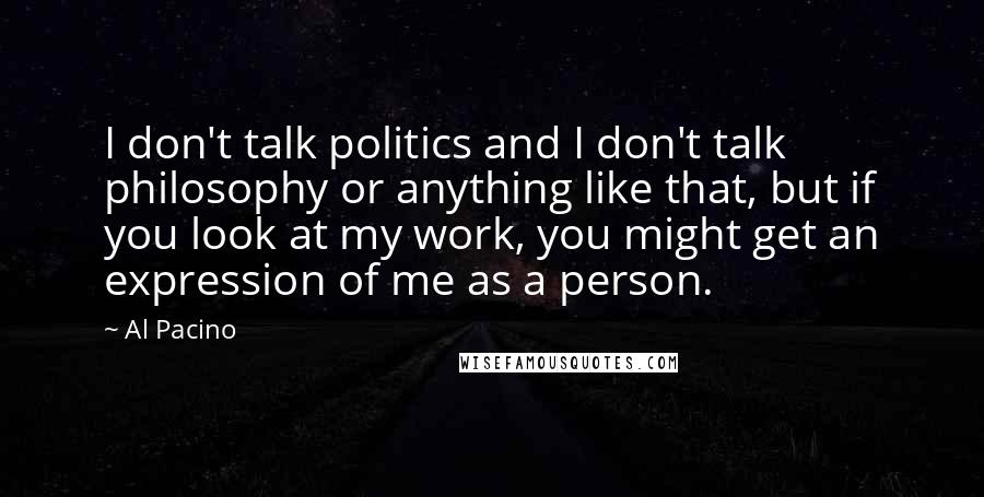 Al Pacino Quotes: I don't talk politics and I don't talk philosophy or anything like that, but if you look at my work, you might get an expression of me as a person.