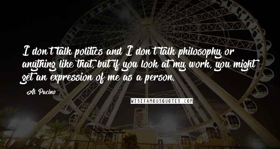 Al Pacino Quotes: I don't talk politics and I don't talk philosophy or anything like that, but if you look at my work, you might get an expression of me as a person.