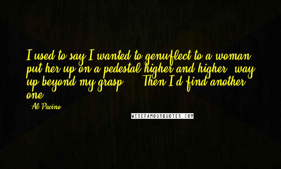 Al Pacino Quotes: I used to say I wanted to genuflect to a woman, put her up on a pedestal higher and higher, way up beyond my grasp ... Then I'd find another one.