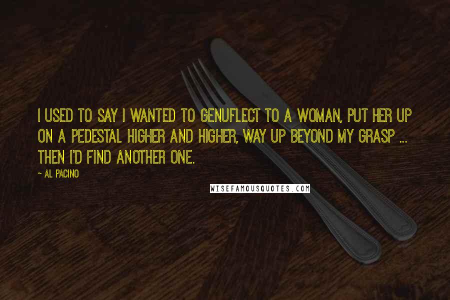 Al Pacino Quotes: I used to say I wanted to genuflect to a woman, put her up on a pedestal higher and higher, way up beyond my grasp ... Then I'd find another one.